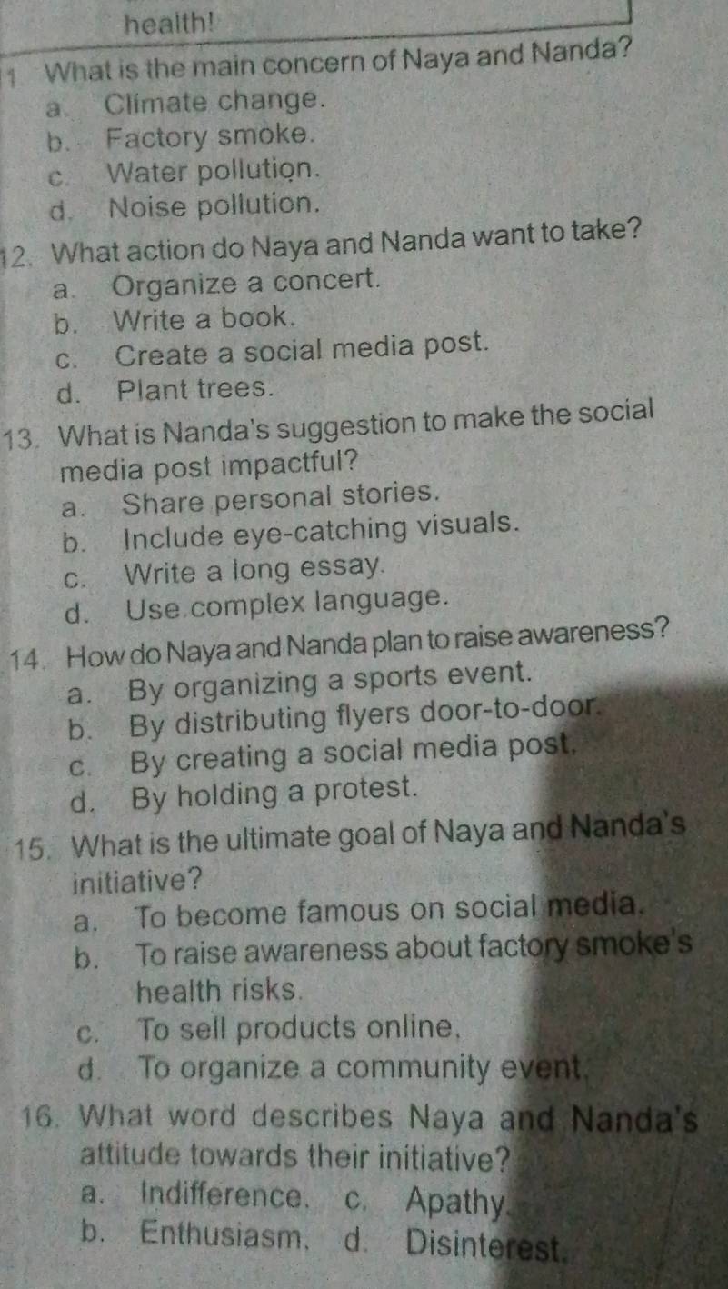 health!
1 What is the main concern of Naya and Nanda?
a Climate change.
b. Factory smoke.
c Water pollution.
d. Noise pollution.
12. What action do Naya and Nanda want to take?
a. Organize a concert.
b. Write a book.
c. Create a social media post.
d. Plant trees.
13. What is Nanda's suggestion to make the social
media post impactful?
a. Share personal stories.
b. Include eye-catching visuals.
c. Write a long essay.
d. Use complex language.
14. How do Naya and Nanda plan to raise awareness?
a. By organizing a sports event.
b. By distributing flyers door-to-door.
c. By creating a social media post.
d. By holding a protest.
15. What is the ultimate goal of Naya and Nanda's
initiative?
a. To become famous on social media.
b. To raise awareness about factory smoke's
health risks.
c. To sell products online.
d. To organize a community event.
16. What word describes Naya and Nanda's
attitude towards their initiative?
a. Indifference. c. Apathy.
b. Enthusiasm. d. Disinterest.