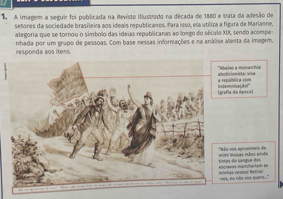 A imagem a seguir foi publicada na Revista Illustrada na década de 1880 e trata da adesão de 
setores da sociedade brasileira aos ideais republicanos. Para isso, ela utiliza a figura de Marianne, 
alegoria que se tornou o símbolo das ideias republicanas ao longo do século XIX, sendo acompa- 
nhada por um grupo de pessoas. Com base nessas informações e na análise atenta da imagem, 
responda aos itens. 
ixo a monarchia 
icionista: viva 
pública com 
mnisação!" 
ia da época) 
vos aproximeis de 
! Vossas mãos ainda 
as do sangue dos 
avos manchariam as 
has vestes! Retirai- 
, eu não vos quero..''