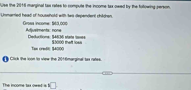 Use the 2016 marginal tax rates to compute the income tax owed by the following person. 
Unmarried head of household with two dependent children. 
Gross income: $63,000
Adjustments: none 
Deductions: $4636 state taxes
$3000 theft loss 
Tax credit: $4000
Click the icon to view the 2016marginal tax rates. 
The income tax owed is $□.