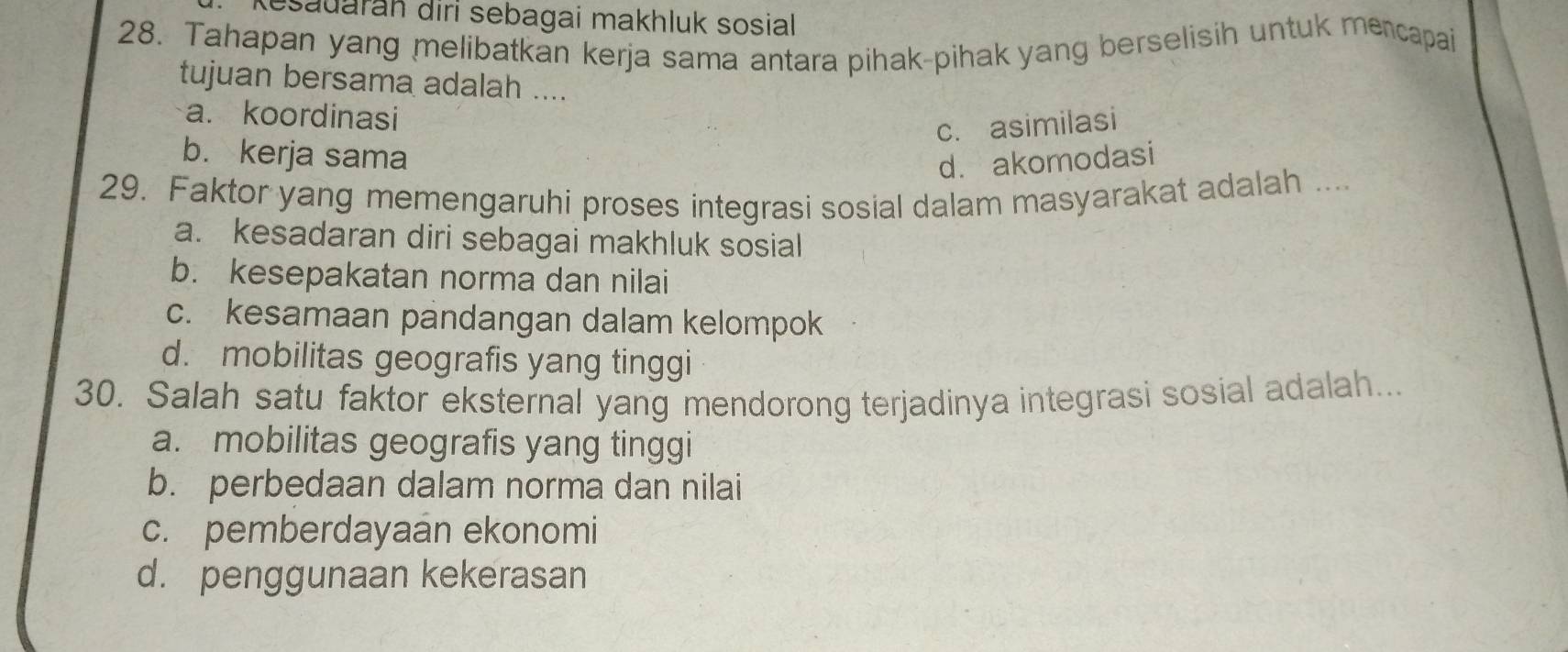 Kesauarah diri sebagai makhluk sosial
28. Tahapan yang melibatkan kerja sama antara pihak-pihak yang berselisih untuk mencapai
tujuan bersama adalah ....
a. koordinasi
c. asimilasi
b. kerja sama d. akomodasi
29. Faktor yang memengaruhi proses integrasi sosial dalam masyarakat adalah ....
a. kesadaran diri sebagai makhluk sosial
b. kesepakatan norma dan nilai
c. kesamaan pandangan dalam kelompok
d. mobilitas geografis yang tinggi
30. Salah satu faktor eksternal yang mendorong terjadinya integrasi sosial adalah...
a. mobilitas geografis yang tinggi
b. perbedaan dalam norma dan nilai
c. pemberdayaan ekonomi
d. penggunaan kekerasan