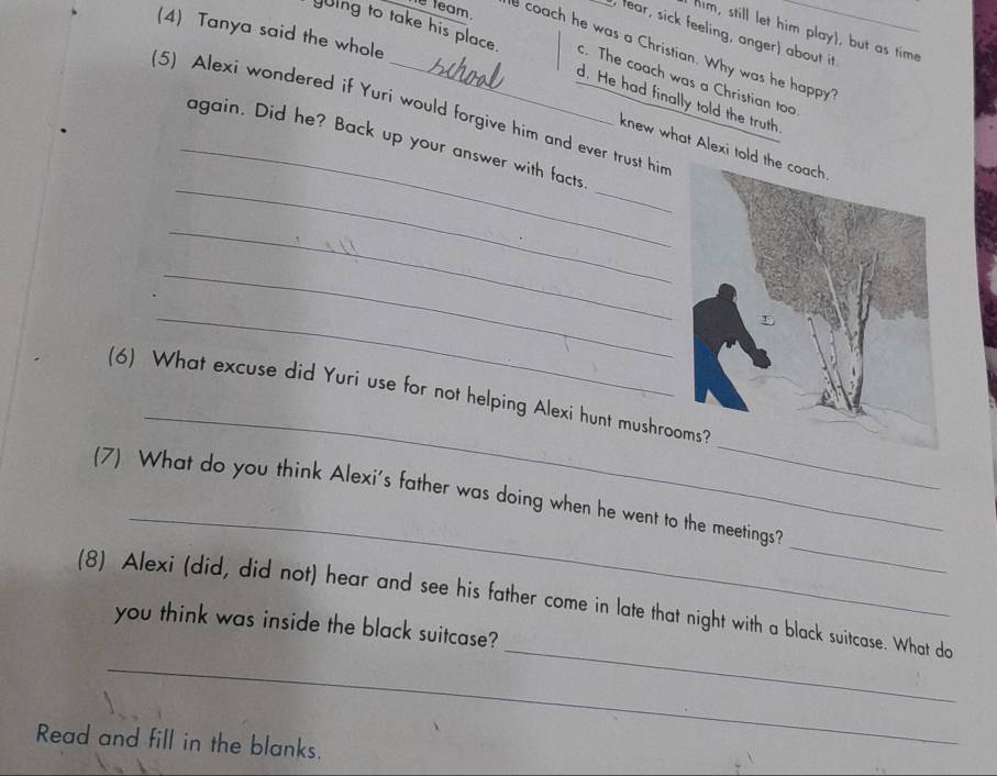 team .
(4) Tanya said the whole
him, still let him play), but as time
e coach he was a Christian. Why was he happy_
fear, sick feeling, anger) about it
yuing to take his place. d. He had finally told the truth
c. The coach was a Christian too
(5) Alexi wondered if Yuri would forgive him and ever trust hir
_
_again. Did he? Back up your answer with facts
knew what Alex
_
_
_
_
_
_
(6) What excuse did Yuri use for not helping Alexi hunt mushro
_
_
(7) What do you think Alexi's father was doing when he went to the meetings?
_
_
(8) Alexi (did, did not) hear and see his father come in late that night with a black suitcase. What do
you think was inside the black suitcase?
Read and fill in the blanks.
_