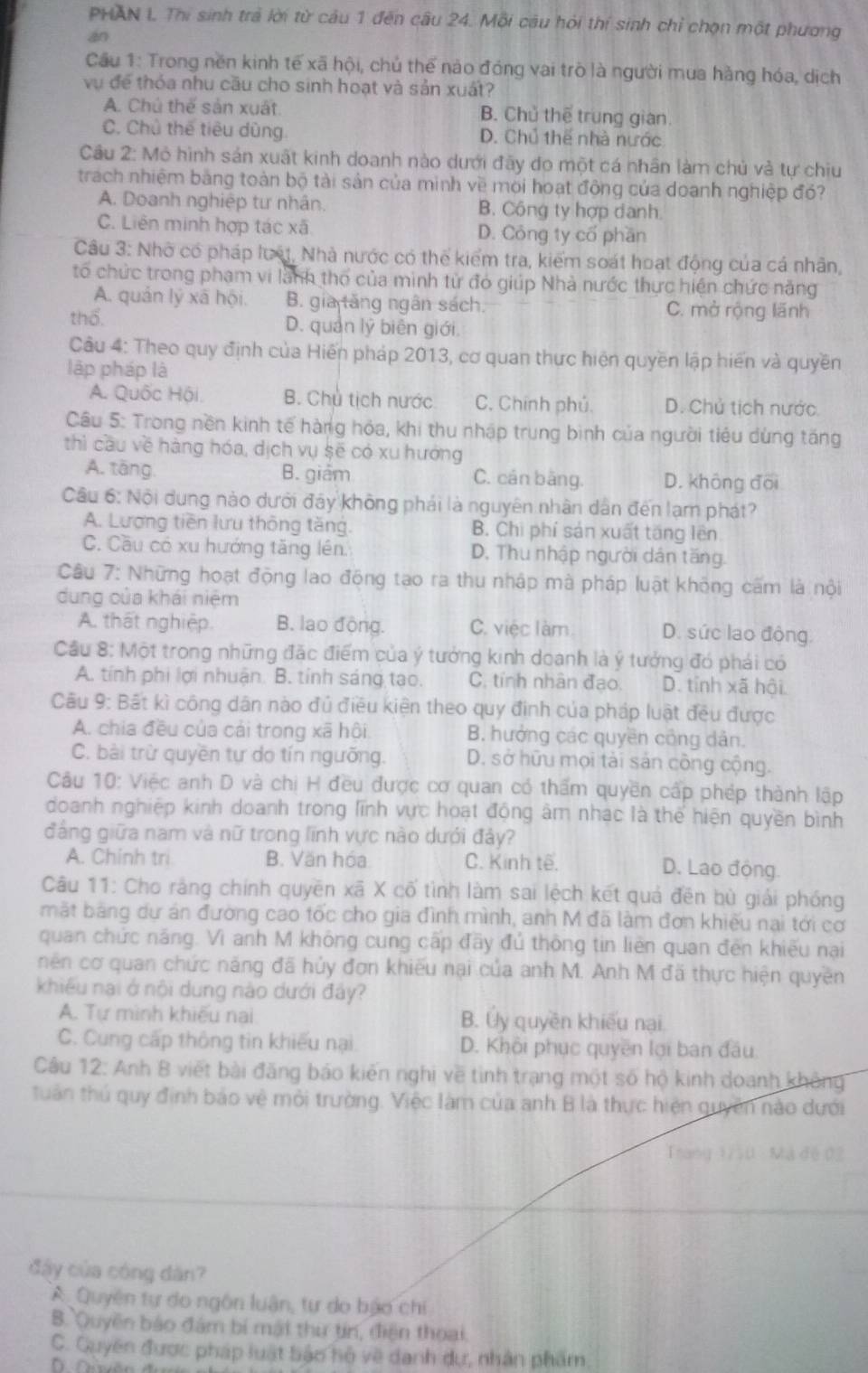 PHAN I Thi sinh trả lời từ câu 1 đến câu 24. Mỗi câu hỏi thí sinh chỉ chọn một phương
án
Cầu 1: Trong nền kinh tế xã hội, chủ thế nào đóng vai trò là người mua hàng hóa, dịch
vụ để thóa nhu cầu cho sinh hoạt và sản xuất?
A. Chú thế sản xuất B. Chủ thể trung gian
C. Chủ thế tiêu dùng D. Chủ thể nhà nước
Câu 2: Mô hình sản xuất kinh doanh nào dưới đãy đo một cá nhân làm chủ và tự chiu
trach nhiệm bằng toàn bộ tài sản của minh về mối hoạt động của doanh nghiệp đó?
A. Doanh nghiệp tư nhân. B. Công ty hợp danh.
C. Liên minh hợp tác xã D. Công ty cổ phần
Câu 3: Nhờ có pháp lưất, Nhà nước có thể kiểm tra, kiểm soát hoạt động của cá nhân,
tổ chức trong phạm vi lãnh thổ của minh từ đó giúp Nhà nước thực hiện chức năng
A. quản lý xã hội. B. gia tăng ngân sách. C. mở rộng lãnh
thổ. D. quản lý biên giới.
Câu 4: Theo quy định của Hiến pháp 2013, cơ quan thực hiện quyền lập hiến và quyền
lập pháp là
A. Quốc Hội B. Chủ tịch nước C. Chính phủ. D. Chủ tích nước
Câu 5: Trong nền kinh tế hàng hóa, khi thu nhập trung bình của người tiêu dùng tăng
thì cầu về hàng hóa, dịch vụ sẽ có xu hưởng
A. tāng. B. giám C. cán bằng. D. không đoi
Câu 6: Nội dung nào dưới đây không phái là nguyên nhân dân đến lạm phát?
A. Lượng tiền lưu thông tăng. B. Chi phí sản xuất tăng lên
C. Cầu có xu hướng tăng lên. D. Thu nhập người dân tăng.
Câu 7: Những hoạt động lao động tạo ra thu nhập mà pháp luật không cấm là nội
dung của khái niệm
A. thất nghiệp. B. lao động. C. việc làm D. sức lao động.
Cầu 8: Một trong những đặc điểm của ý tưởng kinh doanh là ý tưởng đó phái có
A. tính phi lợi nhuận. B. tính sáng tạo. C, tính nhân đạo. D. tỉnh xã hội.
Câu 9: Bất kì công dân nào đủ điều kiện theo quy định của pháp luật đều được
A. chia đều của cái trong xã hội B. hưởng các quyền công dân.
C. bài trừ quyền tự do tín ngưỡng. D. sở hữu mọi tài sản công cộng.
Câu 10: Việc anh D và chị H đều được cơ quan có thẩm quyền cấp phép thành lập
doanh nghiệp kinh doanh trong lĩnh vực hoạt động âm nhạc là thể hiện quyền bình
đẳng giữa nam và nữ trong lĩnh vực nào dưới đảy?
A. Chinh tri B. Văn hóa C. Kinh tế.
D. Lao động
Câu 11: Cho rắng chính quyền xã X cố tình làm sai lệch kết quả đên bù giải phóng
mặt băng dự án đường cao tốc cho gia đình mình, anh M đã làm đơn khiếu nại tới cơ
quan chức năng. Vì anh M không cung cấp đầy đủ thông tin liên quan đến khiếu nại
nên cơ quan chức năng đã hủy đơn khiếu nại của anh M. Anh M đã thực hiện quyền
khiều nai ở nội dung nào dưới đây?
A. Tự mình khiếu nai B. Ủy quyền khiếu nại
C. Cung cấp thông tin khiếu nại D. Khôi phục quyền lợi ban đầu
Câu 12: Anh B viết bài đăng báo kiến nghi về tình trạng một số hộ kinh doanh không
tuần thủ quy định bảo vệ mỏi trường. Việc Iàm của anh B là thực hiện quyền nào dưới
đầy của cóng dân?
A  Quyên tự do ngôn luận, tự do bảo chi
B. Quyền báo đám bí mật thư tin, điện thoại.
C. Guyền được pháp luật bậo hộ về danh dự, nhân phẩm