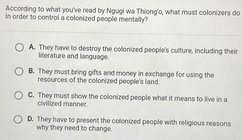 According to what you've read by Ngugi wa Thiong'o, what must colonizers do
in order to control a colonized people mentally?
A. They have to destroy the colonized people's culture, including their
literature and language.
B. They must bring gifts and money in exchange for using the
resources of the colonized people's land.
C. They must show the colonized people what it means to live in a
civilized manner.
D. They have to present the colonized people with religious reasons
why they need to change.