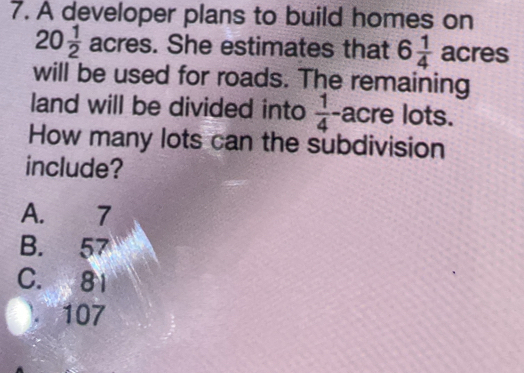 A developer plans to build homes on
20 1/2  acres. She estimates that 6 1/4  acres
will be used for roads. The remaining
land will be divided into  1/4  acre lots.
How many lots can the subdivision
include?
A. 7
B. 57
C. 81 . 107