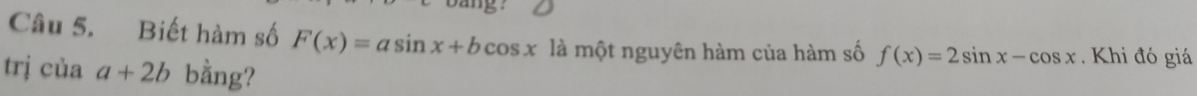 bang?
Câu 5. Biết hàm số F(x)=asin x+bcos x là một nguyên hàm của hàm số f(x)=2sin x-cos x Khi đó giá
trj cuaa+2b bằng?