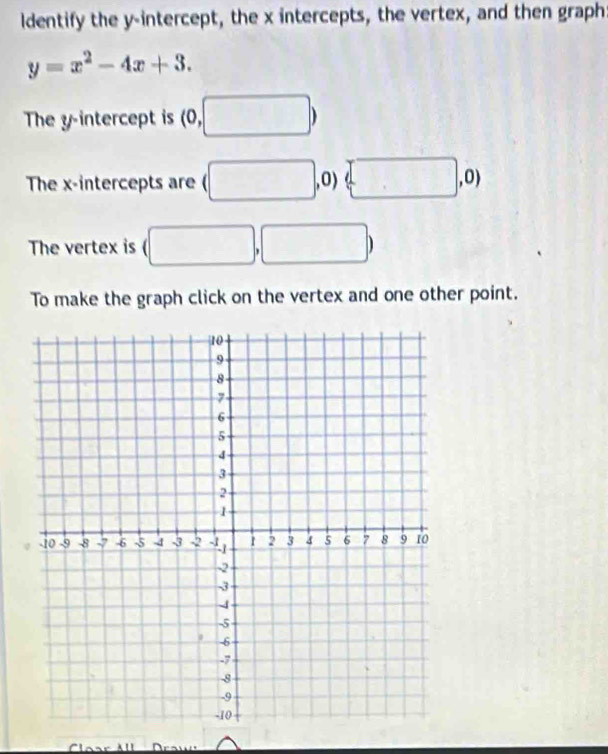 ldentify the y-intercept, the x intercepts, the vertex, and then graph:
y=x^2-4x+3. 
The y-intercept is (0, ,□ )
The x-intercepts are (□ ,0) □ , 0) 
The vertex is (□ , □
To make the graph click on the vertex and one other point.