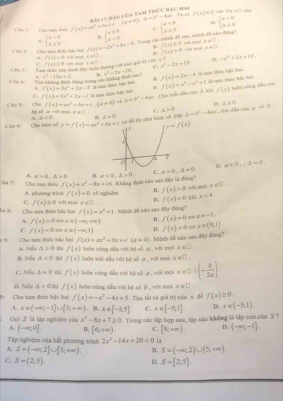 (a!= 0),△ =b^2-4ac.Ta a có f(x)≤ 0 với forall x∈ □ khi
bài 17, dáu của tam thức bảc hai
Câu 1: Cho tam thức f(x)=ax^2+bx+c beginarrayl a≤ 0 △ <0endarray. . C. beginarrayl a<0 △ ≥ 0endarray. . D. beginarrayl a>0 △ ≤ 0endarray. .
B.
A. beginarrayl a<0 △ ≤ 0endarray. . với mọi x∈ □ .
Câu 2: Cho tam thức bậc hai f(x)=-2x^2+8x-8 , Trong các mệnh đề sau, mệnh đề nào đúng?
B. f(x)≥ 0
A. f(x)<0</tex> với mọi x∈ □ . D. f(x)>0 với mọi x∈ □ .
C. f(x)≤ 0 với mọi x∈ □ . D. -x^2+2x+10.
C. x^2-2x+10.
Câu 3: Ta o dưới đây luôn dương với mọi giá trị của x ?
A. x^2-10x+2. B. x^2-2x-10.
Câu 4: Tìm khẳng định đúng trong các khăng định sau? f(x)=2x-4 là tam thức bậc hai.
D. là tam thức bậc hai.
A. f(x)=3x^2+2x-5 là tam thức bậc hai. B.
C. f(x)=3x^3+2x-1 là tam thức bậc hai. f(x)=x^4-x^2+1 △ kh
Cầu 5: Cho f(x)=ax^2+bx+c,(a!= 0) và △ =b^2-4ac. Cho biết đấu của f(x)
luôn cùng dấu với
hhat  số a với mọi x∈ □ .
C. △ >0. D. △ ≥ 0.
Câu 6: Cho hàm số y=f(x)=ax^2+bx+c có đồ thị như hình vẽ. Đặt △ =b^2-4ac , tìm dấu của ā và Δ .
A. △ <0. B. △ =0.
y=f(x)
A. a>0,△ >0. B. a<0,△ >0. C. a>0,△ =0. D. a<0,,△ =0.
Câu 7: Cho tam thức f(x)=x^2-8x+16. Khẳng định nào sau đây là đúng?
A. phương trình f(x)=0vhat o nghiệm.
B. f(x)>0 với mọi x∈ □ .
C. f(x)≥ 0 với mọi x∈ □ .
D. f(x)<0</tex> khi x<4.
îu 8: Cho tam thức bậc hai f(x)=x^2+1. Mệnh đề nào sau đây đúng?
A. f(x)>0Leftrightarrow x∈ (-∈fty ;+∈fty ).
B. f(x)=0Leftrightarrow x=-1.
C. f(x)<0Leftrightarrow x∈ (-∈fty ;1).
D. f(x)>0Leftrightarrow x∈ (0;1).
19:  Cho tam thức bậc hai f(x)=ax^2+bx+c(a!= 0) Mệnh đề nào sau đây đúng?
A. Nếu △ >0 thì f(x) luôn cùng dấu với hệ số a , với mọi x∈ □ .
B. Nếu △ <0</tex> thì f(x) luôn trái dấu với hệ số a , với mọi x∈ □ .
C. Nếu △ =0 thì f(x) luôn cùng dấu với hệ số a , với mọi x∈ □ vee  - b/2a  .
D. Nếu △ <0</tex> thì f(x) luôn cùng dấu với hệ số b , với mọi x∈ □ .
0: Cho tam thức bậc hai f(x)=-x^2-4x+5. Tìm tất cả giá trị của x đề f(x)≥ 0.
A. x∈ (-∈fty ;-1]∪ [5;+∈fty ) B. x∈ [-1;5] C. x∈ [-5;1]. D. x∈ (-5;1).
Gọi S là tập nghiệm của x^2-8x+7≥ 0. Trong các tập hợp sau, tập nào không là tập con của S ?
A. (-∈fty ;0]. [6;+∈fty ). [8;+∈fty ). (-∈fty ;-1].
B.
C.
D.
Tập nghiệm của bất phương trình 2x^2-14x+20<0</tex> là
A. S=(-∈fty ;2]∪ [5;+∈fty ). S=(-∈fty ;2)∪ (5;+∈fty ).
B.
C. S=(2;5). D. S=[2;5].