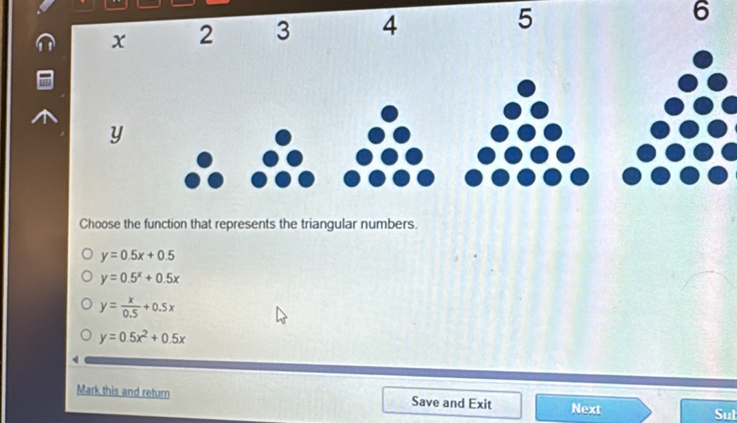 5
6
Choose the function that represents the triangular numbers.
y=0.5x+0.5
y=0.5^x+0.5x
y= x/0.5 +0.5x
y=0.5x^2+0.5x
Mark this and return Save and Exit
Next Sut