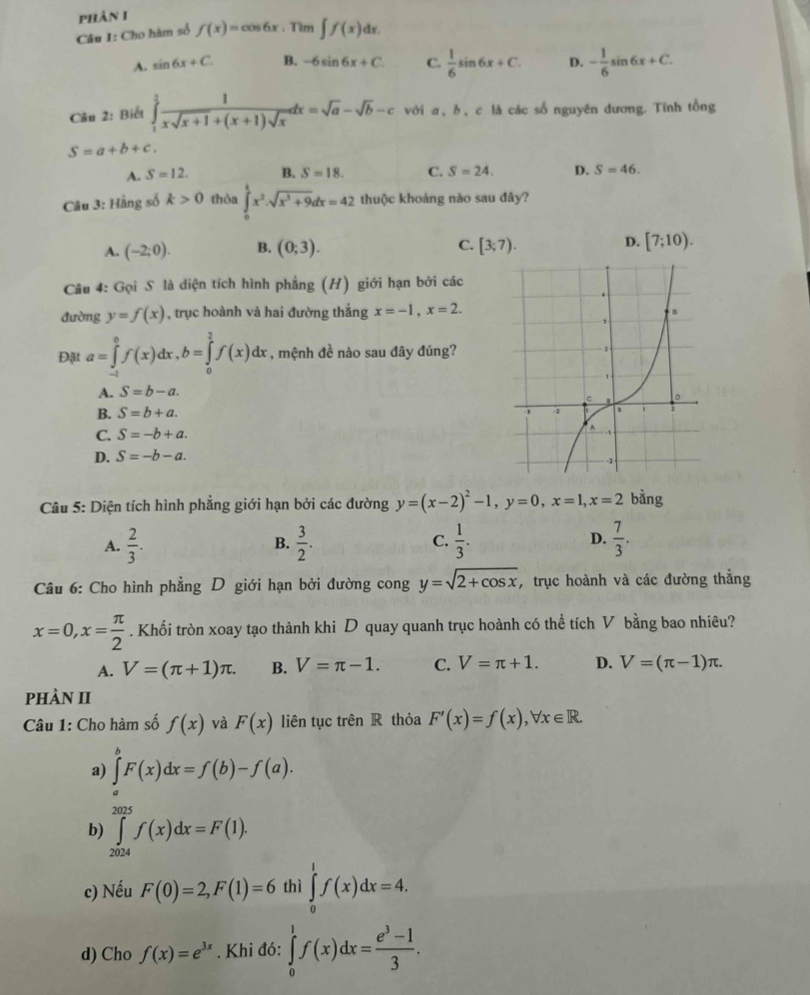 phản I
Câu I: Cho hàm số f(x)= cos 6x .Tim ∈t f(x)dx.
A. sin 6x+C. B. -6sin 6x+C C.  1/6 sin 6x+C. D. - 1/6 sin 6x+C.
Câu 2: Biết ∈tlimits _1^(3frac 1)xsqrt(x+1)+(x+1)sqrt(x)dx=sqrt(a)-sqrt(b)-c với a, b, c là các số nguyên dương. Tỉnh tổng
S=a+b+c.
A. S=12. B. S=18. C. S=24. D. S=46.
Câu 3: Hầng số k>0 thỏa ∈tlimits _0^(tx^2).sqrt(x^3+9)dx=42 thuộc khoảng nào sau đây?
A. (-2;0). B. (0;3). C. [3;7). D. [7;10).
Câu 4: Gọi S là diện tích hình phẳng (H) giới hạn bởi các
đường y=f(x) , trục hoành và hai đường thắng x=-1,x=2.
Đặt a=∈tlimits _(-1)^0f(x)dx,b=∈tlimits _0^(2f(x)dx , mệnh đề nào sau đây đúng?
A. S=b-a.
B. S=b+a.
C. S=-b+a.
D. S=-b-a.
Câu 5: Diện tích hình phẳng giới hạn bởi các đường y=(x-2)^2)-1,y=0,x=1,x=2 bàng
A.  2/3 .  3/2 . C.  1/3 . D.  7/3 .
B.
Câu 6: Cho hình phẳng D giới hạn bởi đường cong y=sqrt(2+cos x) , trục hoành và các đường thắng
x=0,x= π /2 . Khối tròn xoay tạo thành khi D quay quanh trục hoành có thể tích V bằng bao nhiêu?
A. V=(π +1)π . B. V=π -1. C. V=π +1. D. V=(π -1)π .
phÀN II
Câu 1: Cho hàm số f(x) và F(x) liên tục trên R thỏa F'(x)=f(x),forall x∈ R.
a) ∈tlimits _a^(bF(x)dx=f(b)-f(a).
b) ∈tlimits _(2024)^(2025)f(x)dx=F(1).
c) Nếu F(0)=2,F(1)=6 thì ∈tlimits _0^1f(x)dx=4.
d) Cho f(x)=e^3x). Khi đó: ∈tlimits _0^(1f(x)dx=frac e^3)-13.