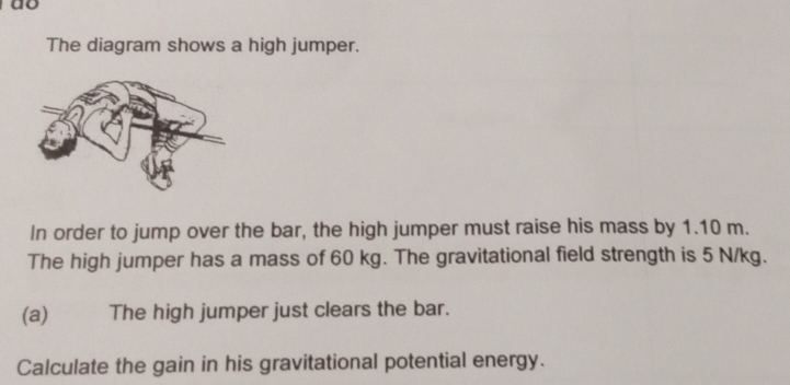 do 
The diagram shows a high jumper. 
In order to jump over the bar, the high jumper must raise his mass by 1.10 m. 
The high jumper has a mass of 60 kg. The gravitational field strength is 5 N/kg. 
(a) The high jumper just clears the bar. 
Calculate the gain in his gravitational potential energy.