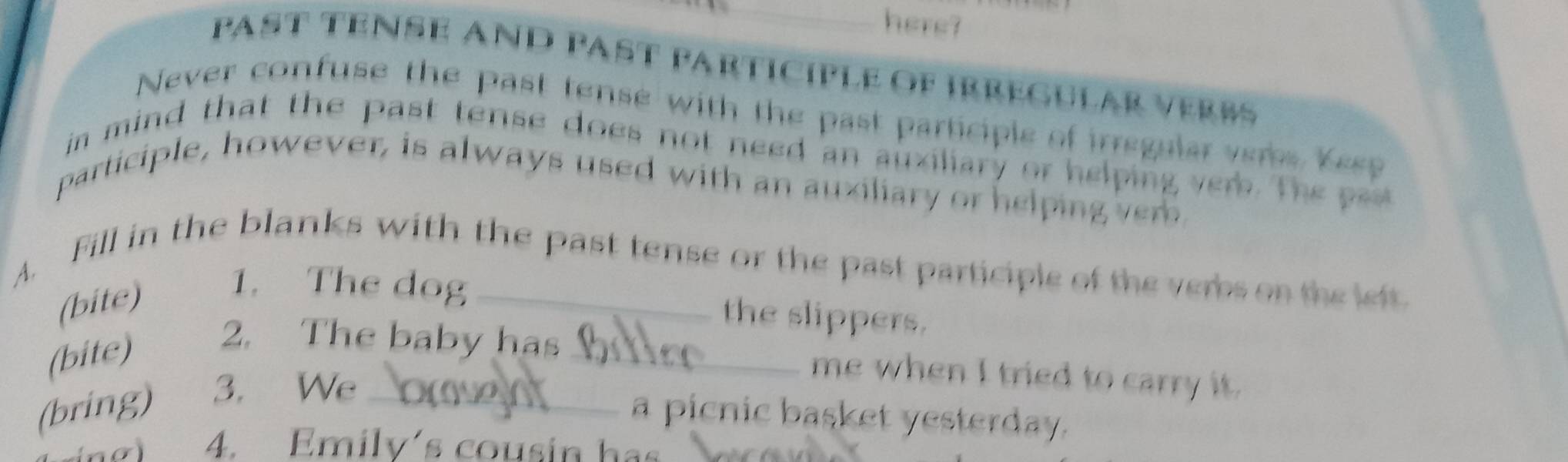 here? 
PAST TENSE AND PAST ParticipLe Of IrreGular verBs 
Never confuse the past tense with the past participle of irregular vers Yesp 
in mind that the past tense does not need an auxiliary or helping ver. he p 
participle, however, is always used with an auxiliary or helping ver 
A. Fill in the blanks with the past tense or the past participle of the verbs on the left 
(bite) 
1. The dog the slippers. 
(bite) 
2. The baby has _me when I tried to carry it. 
(bring) 3. We_ 
a picnic basket yesterday. 
4. Emily's cousin has