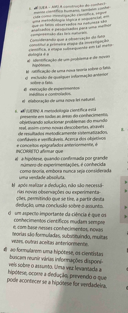 # (UEA - AM) A construção do conheci-
mento científico humano, também conhe-
cida como investigação científica, segue
uma metodologia lógica e sequencial, em
que os fatos observados na natureza são
analisados e pesquisados para uma melhor
compreensão das leis naturais.
Considerando que a observação do fato
constitui a primeira etapa da investigação
científica, a etapa subsequente em tal meto
dologia é a
a) identificação de um problema e de novas
hipóteses.
b) ratificação de uma nova teoria sobre o fato.
d exclusão de qualquer informação anterior
sobre o fato.
d) execução de experimentos
inéditos e controlados.
e) elaboração de uma nova lei natural.
6.  (UERN) A metodologia científica está
presente em todas as áreas do conhecimento,
objetivando solucionar problemas do mundo
real, assim como novas descobertas, através
de resultados metodicamente sistematizados, 8.
confiáveis e verificáveis. Acerca dos objetivos
e conceitos epigrafados anteriormente, é
INCORRETO afirmar que
a) a hipótese, quando confirmada por grande
número de experimentações, é conhecida
como teoria, embora nunca seja considerada
uma verdade absoluta.
b) após realizar a dedução, não são necessá-
rias novas observações ou experimenta-
ções, permitindo que se tire, a partir desta
dedução, uma conclusão sobre o assunto.
d) um aspecto importante da ciência é que os
conhecimentos científicos mudam sempre
e, com base nesses conhecimentos, novas
teorias são formuladas, substituindo, muitas
vezes, outras aceitas anteriormente.
d) ao formularem uma hipótese, os cientistas
buscam reunir várias informações disponí-
veis sobre o assunto. Uma vez levantada a
hipótese, ocorre a dedução, prevendo o que
pode acontecer se a hipótese for verdadeira.