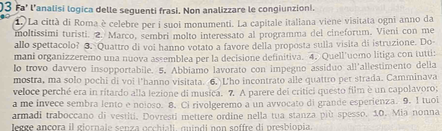 )3 Fa’ l’analisi logica delle seguenti frasi. Non analizzare le congiunzioni. 
1. La città di Roma è celebre per i suoi monumenti. La capitale italiana viene visitata ogni anno da 
moltissimi turisti. 2. Marco, sembri molto interessato al programma del cineforum. Vieni con me 
allo spettacolo? 3. Quattro di voi hanno votato a favore della proposta sulla visita di istruzione. Do- 
mani organizzeremo una nuova assemblea per la decisione definitiva. 4. Quell’uomo litiga con tutti: 
lo trovo davvero insopportabile. 5. Abbiamo lavorato con impegno assiduo all'allestimento della 
mostra, ma solo pochi di voi l’hanno visitata. 6. Lho incontrato alle quattro per strada. Camminava 
veloce perché era in ritardo alla lezione di musica. 7. A parere dei critici questo film è un capolavoro; 
a me invece sembra lento e noioso. 8. Ci rivolgeremo a un avvocato di grande esperienza. 9. I tuoi 
armadi traboccano di vestiti. Dovresti mettere ordine nella tua stanza più spesso. 10. Mia nonna 
legge ancora il giornale senza occhiali, quindi non soffre di presbiopia.