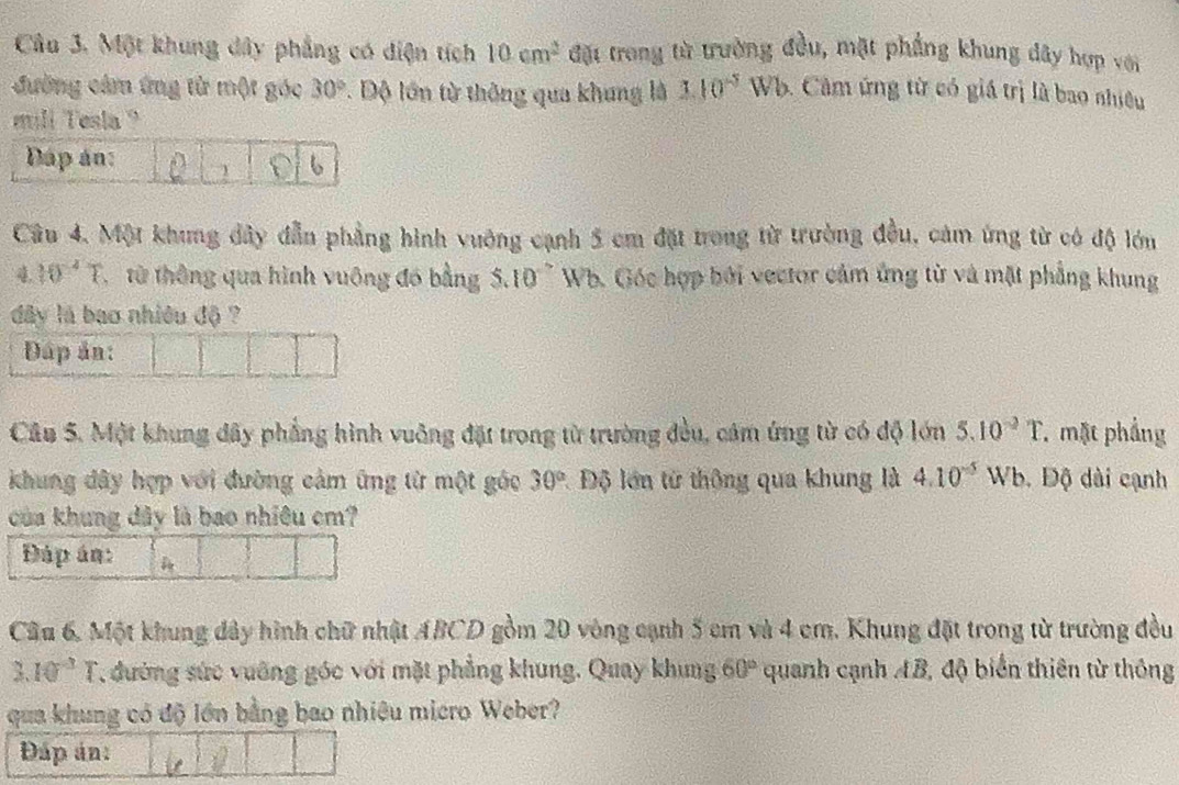 Một khung dây phẳng có diện tích 10cm^2 đặt trong từ trường đầu, mặt phẳng khung dây hợp với 
đường cảm ứng từ một góc 30° 1. Độ lớn từ thông qua khung là 1.10^(-5) Wb. Câm ứng từ có giá trị là bao nhiêu 
mill Tesla 
Câu 4. Một khung dây đẫn phẳng hình vuởng cạnh 5 cm đặt trong từ trường đều, cảm ứng từ có độ lớn
4. 10^(-4)T từ thông qua hình vuông đó bằng 5.10 ~ Wb. Góc hợp bởi vector cảm ứng từ và mặt phẳng khung 
dây lá bao nhiều độ ? 
DĐáp ản: 
Câu 5. Một khung đây phẳng hình vuông đặt trong từ trường đều, cảm ứng từ có độ lớn 5.10^(-3)T 7 mặt phẳng 
khung đây hợp với đường cảm ứng từ một góc 30° : Độ lớn từ thông qua khung là 4.10^(-5)Wb. Độ dài cạnh 
của khung đây là bao nhiêu cm? 
Đáp án: 
Câu 6. Một khung đây hình chữ nhật ABCD gồm 20 vòng cạnh 5 cm và 4 cm. Khung đặt trong từ trường đều
3.10^(-3)T , đường sức vuỡng góc với mặt phẳng khung. Quay khung 60° quanh cạnh AB, độ biển thiên từ thông 
qua khung có độ lớn bằng bao nhiệu micro Weber? 
Đáp án: