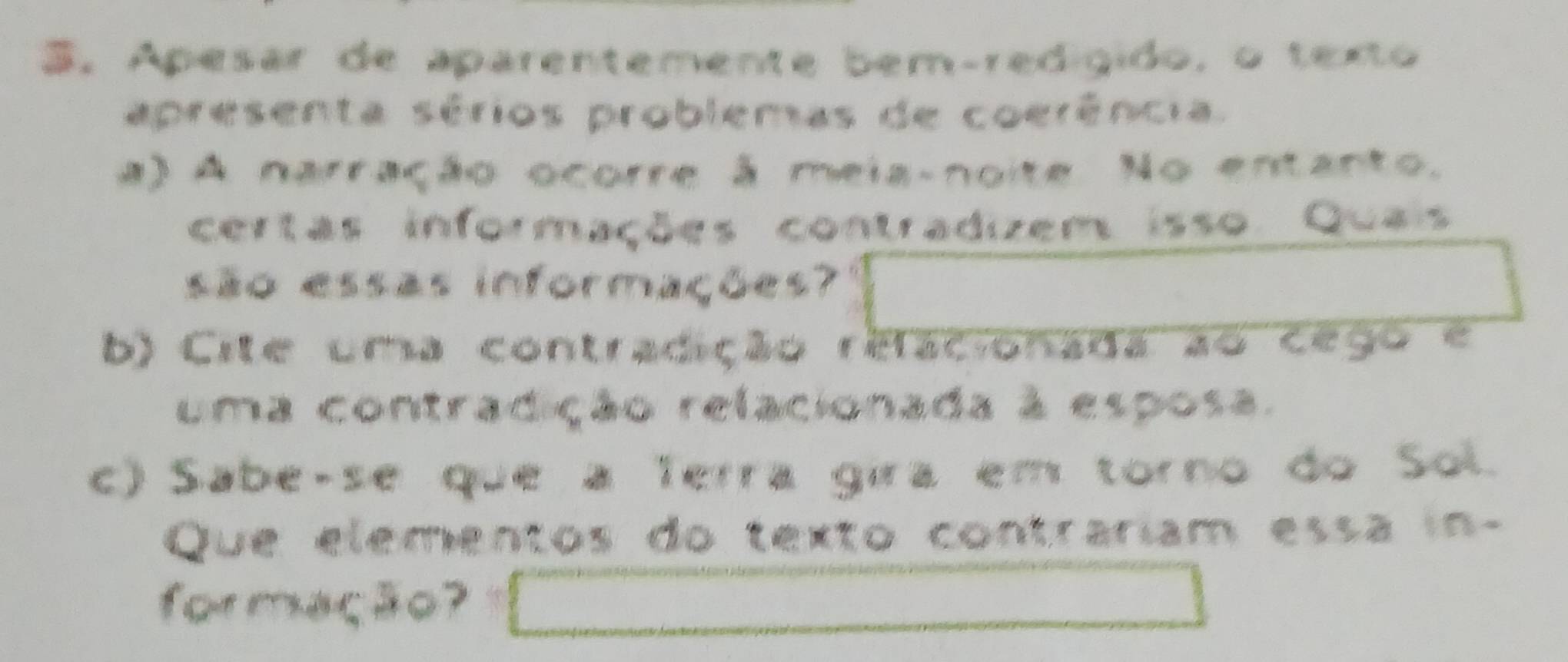 Apesar de aparentemente bem-redígido, o texto
apresenta sérios problemas de coerência.
a) A narração ocorre à meia-noite. No entanto.
certas informações contradizem isso. Quais
são essas informações?
b) Cite uma contradição relacionada ao cego e
uma contradição relacionada à esposa.
c) Sabe-se que a Terra gira em torno do Sol.
Que elementos do texto contrariam essa in-
formação?