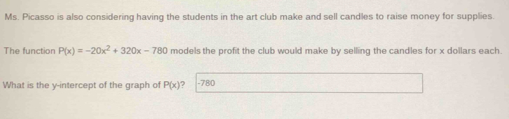 Ms. Picasso is also considering having the students in the art club make and sell candles to raise money for supplies. 
The function P(x)=-20x^2+320x-780 models the profit the club would make by selling the candles for x dollars each. 
What is the y-intercept of the graph of P(x) ? -780