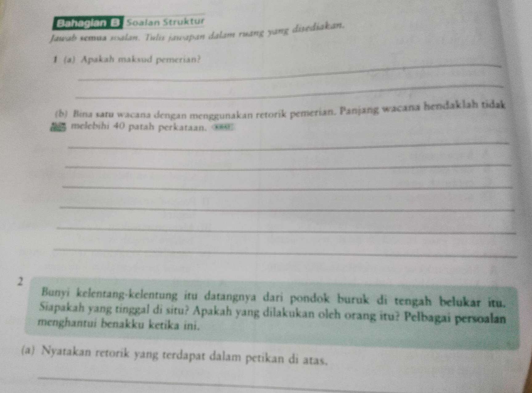 Bahagian B Soalan Struktür 
Jawab semua soalan. Tulis jawapan dalam ruang yang disediakan. 
1 (a) Apakah maksud pemerian? 
_ 
(b) Bina satu wacana dengan menggunakan retorik pemerian. Panjang wacana hendaklah tidak 
melebihi 40 patah perkataan. 
_ 
_ 
_ 
_ 
_ 
_ 
2 
Bunyi kelentang-kelentung itu datangnya dari pondok buruk di tengah belukar itu. 
Siapakah yang tinggal di situ? Apakah yang dilakukan olch orang itu? Pelbagai persoalan 
menghantui benakku ketika ini. 
(a) Nyatakan retorik yang terdapat dalam petikan di atas. 
_