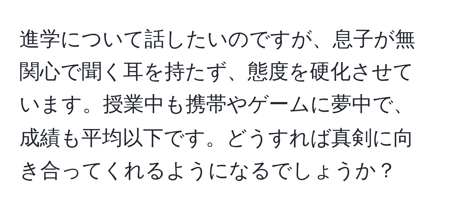 進学について話したいのですが、息子が無関心で聞く耳を持たず、態度を硬化させています。授業中も携帯やゲームに夢中で、成績も平均以下です。どうすれば真剣に向き合ってくれるようになるでしょうか？