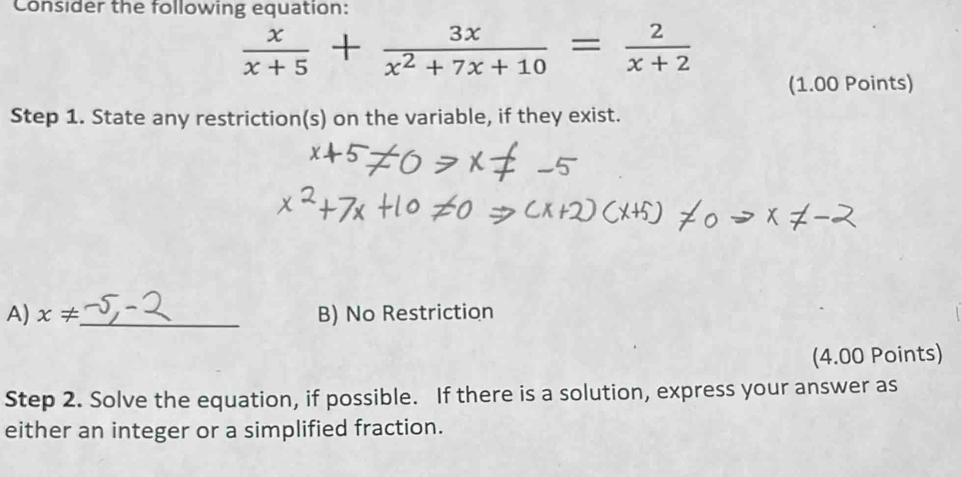 Consider the following equation:
 x/x+5 + 3x/x^2+7x+10 = 2/x+2 
(1.00 Points) 
Step 1. State any restriction(s) on the variable, if they exist. 
A) x!= _ B) No Restriction 
(4.00 Points) 
Step 2. Solve the equation, if possible. If there is a solution, express your answer as 
either an integer or a simplified fraction.