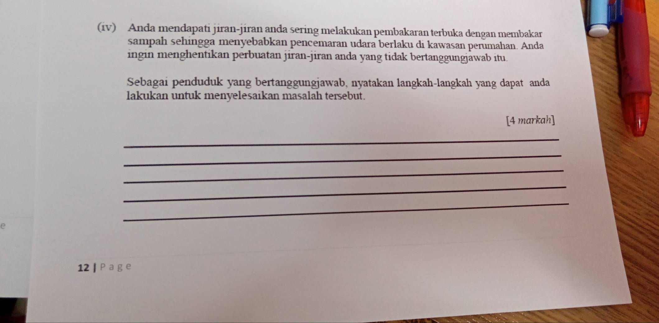 (iv) Anda mendapati jiran-jiran anda sering melakukan pembakaran terbuka dengan membakar 
sampah sehingga menyebabkan pencemaran udara berlaku di kawasan perumahan. Anda 
ingin menghentikan perbuatan jiran-jiran anda yang tidak bertanggungjawab itu. 
Sebagai penduduk yang bertanggungjawab, nyatakan langkah-langkah yang dapat anda 
lakukan untuk menyelesaikan masalah tersebut. 
[4 markah] 
_ 
_ 
_ 
_ 
e 
_ 
12 | P a g e