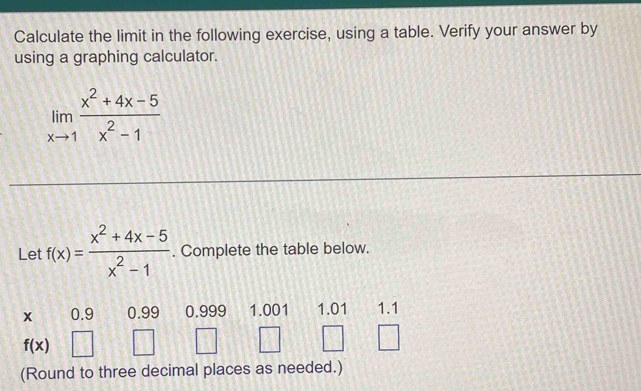 Calculate the limit in the following exercise, using a table. Verify your answer by
using a graphing calculator.
limlimits _xto 1 (x^2+4x-5)/x^2-1 
Let f(x)= (x^2+4x-5)/x^2-1 . Complete the table below.
x 0.9 0.99 0.999 1.001 1.01 1.1
f(x)
(Round to three decimal places as needed.)