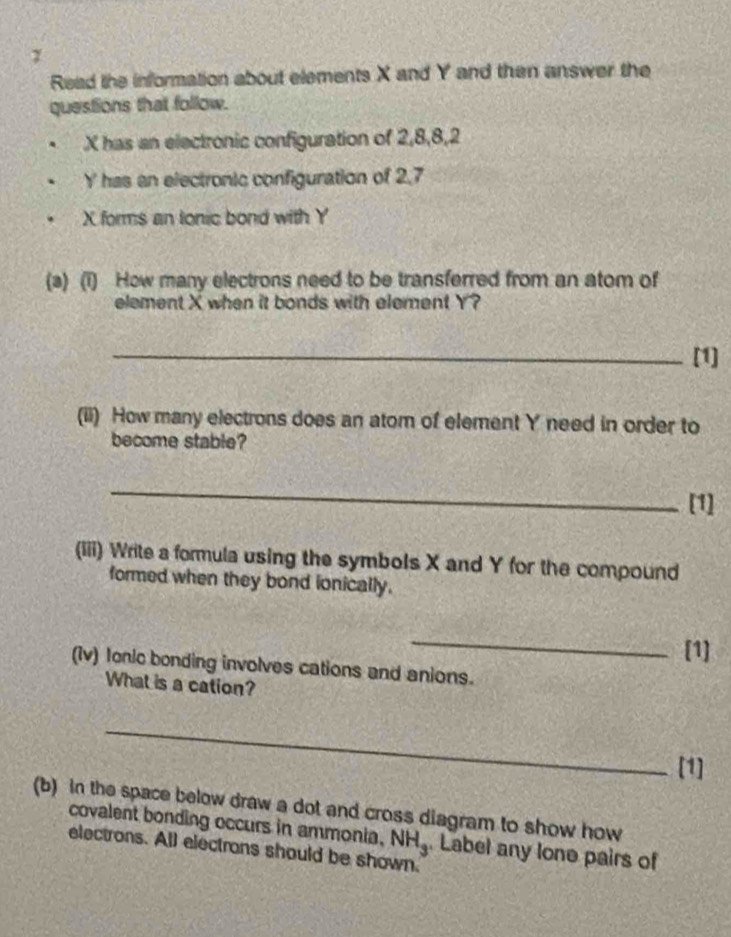 Read the information about elements X and Y and then answer the 
questions that follow. 
. X has an electronic configuration of 2, 8, 8, 2
Y has an electronic configuration of 2,7
X forms an lonic bond with Y
(a) (1) How many electrons need to be transferred from an atom of 
element X when it bonds with element Y? 
_[1] 
(ii) How many electrons does an atom of element Y need in order to 
become stable? 
_ 
[1] 
(iii) Write a formula using the symbols X and Y for the compound 
formed when they bond ionically. 
_ 
[1] 
(Iv) Ionic bonding involves cations and anions. 
What is a cation? 
_ 
[1] 
(b) in the space below draw a dot and cross diagram to show how 
covalent bonding occurs in ammonia. NH_3. Label any lone pairs of 
electrons. All electrons should be shown.