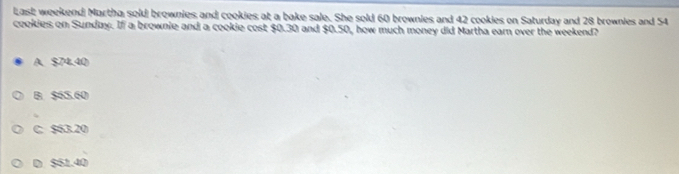 Last weekend Martha sold brownies and cookies at a bake sale. She sold 60 brownies and 42 cookies on Saturday and 28 brownies and 54
cookies on Sunday. If a brownie and a cookie cost $0.30 and $0.50, how much money did Martha earn over the weekend?
A、 $74.40
B. $65.60
C. $63.20
D $61.40