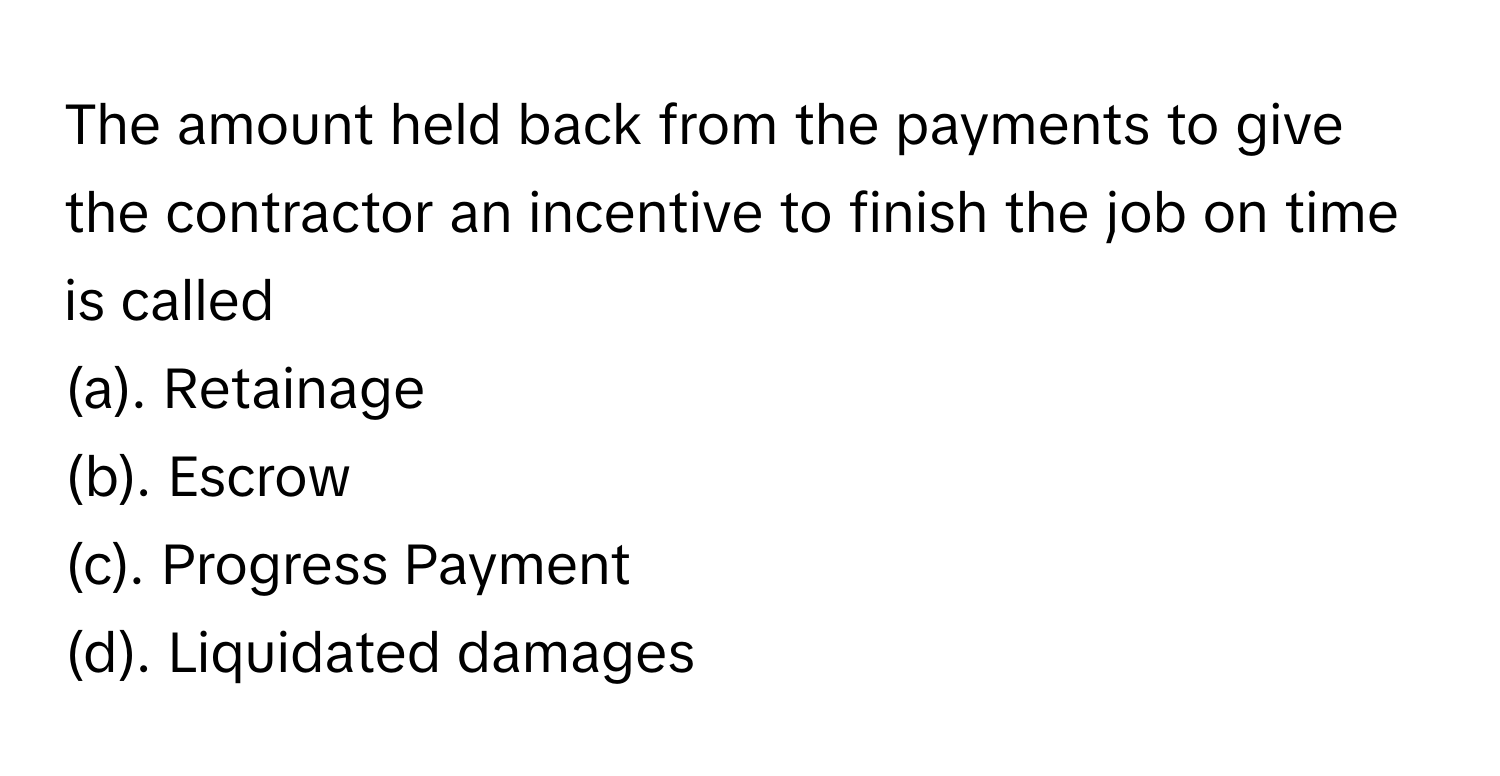 The amount held back from the payments to give the contractor an incentive to finish the job on time is called 
(a). Retainage
(b). Escrow
(c). Progress Payment
(d). Liquidated damages