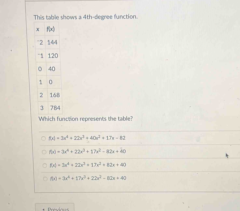 This table shows a 4th-degree function.
Which function represents the table?
f(x)=3x^4+22x^3+40x^2+17x-82
f(x)=3x^4+22x^3+17x^2-82x+40
f(x)=3x^4+22x^3+17x^2+82x+40
f(x)=3x^4+17x^3+22x^2-82x+40
Previous