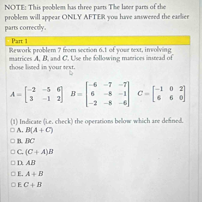 NOTE: This problem has three parts The later parts of the
problem will appear ONLY AFTER you have answered the earlier
parts correctly.
Part 1
Rework problem 7 from section 6.1 of your text, involving
matrices A, B, and C. Use the following matrices instead of
those listed in your text.
A=beginbmatrix -2&-5&6 3&-1&2endbmatrix B=beginbmatrix -6&-7&-7 6&-8&-1 -2&-8&-6endbmatrix C=beginbmatrix -1&0&2 6&6&0end(bmatrix)° 
(1) Indicate (i.e. check) the operations below which are defned.
A. B(A+C)
B. BC
C. (C+A)B
D. AB
E. A+B
E C+B