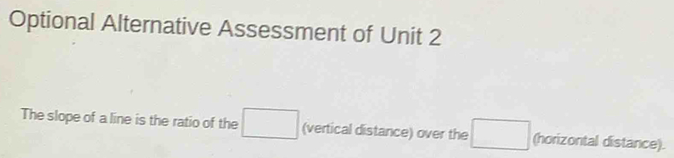 Optional Alternative Assessment of Unit 2 
The slope of a line is the ratio of the □ (vertical distance) over the □ (horizontal distance).