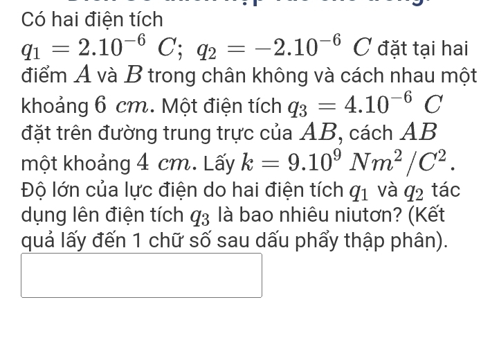 Có hai điện tích
q_1=2.10^(-6)C; q_2=-2.10^(-6)C đặt tại hai 
điểm A và B trong chân không và cách nhau một 
khoảng 6 cm. Một điện tích q_3=4.10^(-6)C
đặt trên đường trung trực của AB, cách AB
một khoảng 4 cm. Lấy k=9.10^9Nm^2/C^2. 
Độ lớn của lực điện do hai điện tích q_1 và q_2 tác 
dụng lên điện tích q_3 là bao nhiêu niutơn? (Kết 
quả lấy đến 1 chữ số sau dấu phẩy thập phân).