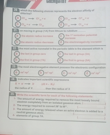 ChEngs inT
which the following choices represents the electron affinity of
chlorine?
a Cl_101to Cl_101+e C Ct_omega to Clto Cl^2
b Cl_w+eto Cl_w d CI_mto Cl_tal+e
21 on moving in group (1A) from lithium to rubidium
the atomic radius increase C increase the 1^(st) ionization potential
b the atomic radius decrease d th e l ec tron e g ativity increase 
22 d the most active nonmetal in the periodic table is the element which is
a the last in group zero C the last in group (2A)
b the first in group (7A) a the first in group (5A)
23 The most electronegative element possess the electronic configuration
a np^2np^2 b ns^2np^4 C ns^2np^6 d ns^2np^3
Indicates important scientific expressions
X+e^- = x △ H=-KJ
the radius of X _than the radius of X
2 Write the scientific term for each of the following statements:
1- The amount of energy required to remove the most loosely bound
electron completely from an isolated gaseous atom.(
2- The energy required to convert M^+ to M''. 1_ _.) . )
3- The amount of energy released when an extra electron is added to a
neutral gaseous atom.
4- elements of group 7A. __. . )