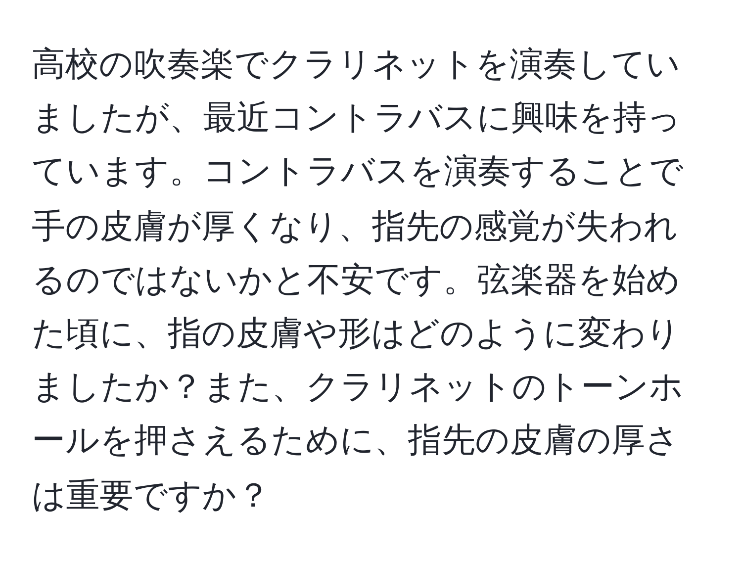 高校の吹奏楽でクラリネットを演奏していましたが、最近コントラバスに興味を持っています。コントラバスを演奏することで手の皮膚が厚くなり、指先の感覚が失われるのではないかと不安です。弦楽器を始めた頃に、指の皮膚や形はどのように変わりましたか？また、クラリネットのトーンホールを押さえるために、指先の皮膚の厚さは重要ですか？