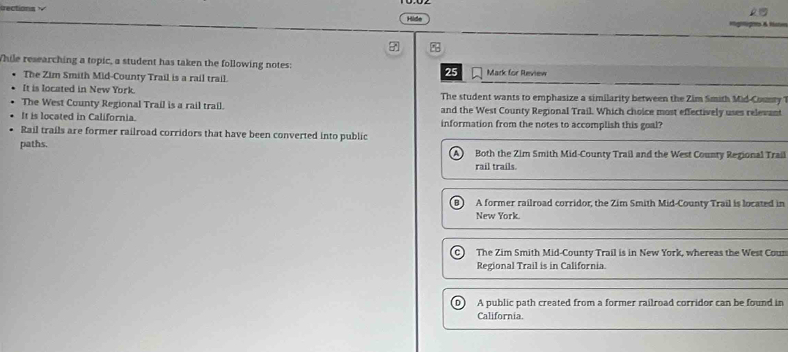 Hide
hile researching a topic, a student has taken the following notes: Mark for Review
The Zim Smith Mid-County Trail is a rail trail.
25
It is located in New York. The student wants to emphasize a similarity between the Zim Smith Mid-Counry 1
The West County Regional Trail is a rail trail. and the West County Regional Trail. Which choice most effectively uses relevant
It is located in California. information from the notes to accomplish this goal?
Rail trails are former railroad corridors that have been converted into public
paths. Both the Zim Smith Mid-County Trail and the West County Regional Trail
rail trails.
A former railroad corridor, the Zim Smith Mid-County Trail is located in
New York.
The Zim Smith Mid-County Trail is in New York, whereas the West Cou
Regional Trail is in California.
A public path created from a former railroad corridor can be found in
California.