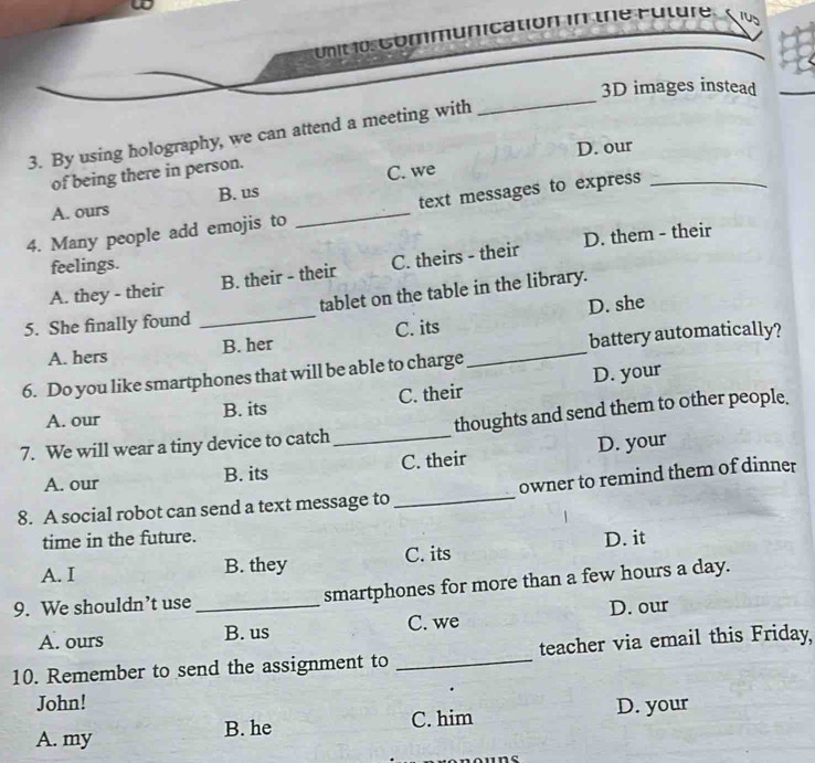 Communication in the Future.
_
3D images instead
3. By using holography, we can attend a meeting with
D. our
of being there in person.
C. we
A. ours B. us
4. Many people add emojis to _text messages to express_
D. them - their
feelings.
A. they - their B. their - their C. theirs - their
D. she
5. She finally found _tablet on the table in the library.
A. hers B. her C. its_
battery automatically?
6. Do you like smartphones that will be able to charge
A. our B. its C. their D. your
7. We will wear a tiny device to catch _thoughts and send them to other people.
A. our B. its C. their D. your
8. A social robot can send a text message to _owner to remind them of dinner
time in the future.
A. I B. they C. its D. it
9. We shouldn’t use _smartphones for more than a few hours a day.
A. ours B. us C. we D. our
10. Remember to send the assignment to _teacher via email this Friday,
John!
A. my B. he C. him D. your