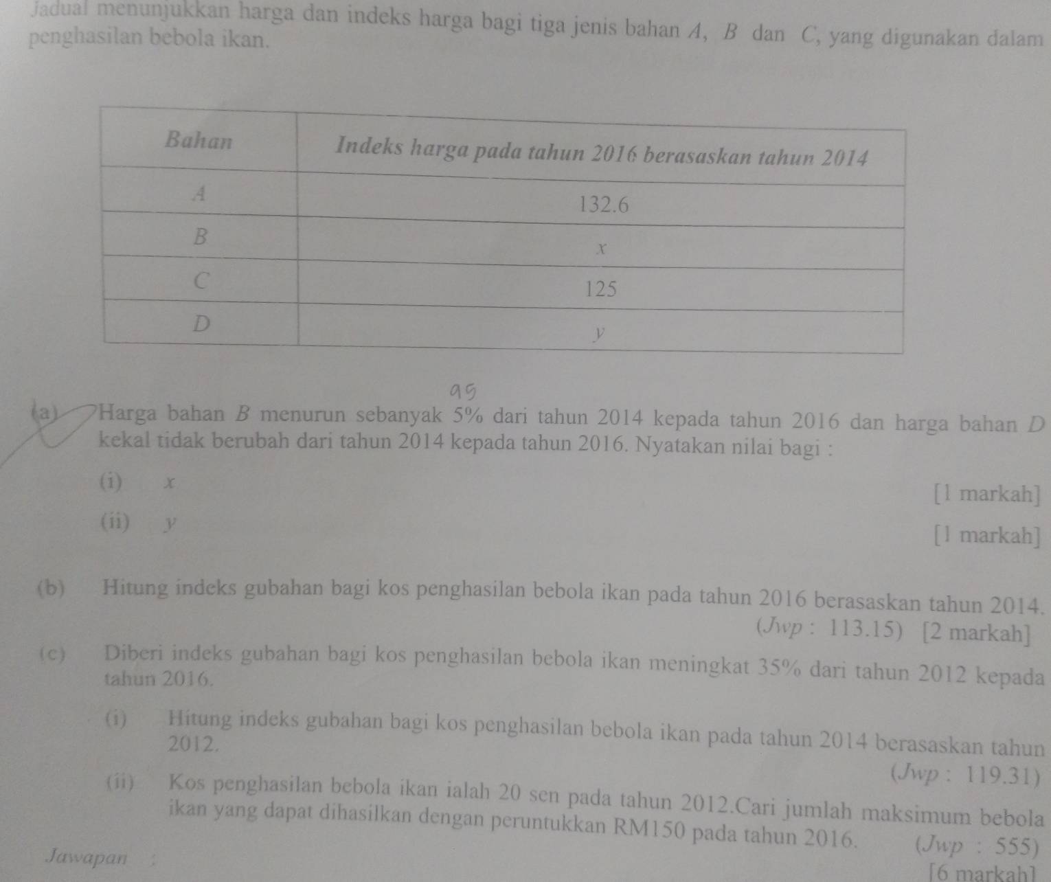 jadual menunjukkan harga dan indeks harga bagi tiga jenis bahan A, B dan C, yang digunakan dalam 
penghasilan bebola ikan. 
(a) a *Harga bahan B menurun sebanyak 5% dari tahun 2014 kepada tahun 2016 dan harga bahan D
kekal tidak berubah dari tahun 2014 kepada tahun 2016. Nyatakan nilai bagi : 
(i) x
[ l markah] 
(ii) y [l markah] 
(b) Hitung indeks gubahan bagi kos penghasilan bebola ikan pada tahun 2016 berasaskan tahun 2014. 
(Jwp : 113.15) [2 markah] 
(c) Diberi indeks gubahan bagi kos penghasilan bebola ikan meningkat 35% dari tahun 2012 kepada 
tahun 2016. 
(i) Hitung indeks gubahan bagi kos penghasilan bebola ikan pada tahun 2014 berasaskan tahun 
2012. 
(Jwp : 119.31) 
(ii) Kos penghasilan bebola ikan ialah 20 sen pada tahun 2012.Cari jumlah maksimum bebola 
ikan yang dapat dihasilkan dengan peruntukkan RM150 pada tahun 2016. (Jwp : 555) 
Jawapan 
[6 markah]