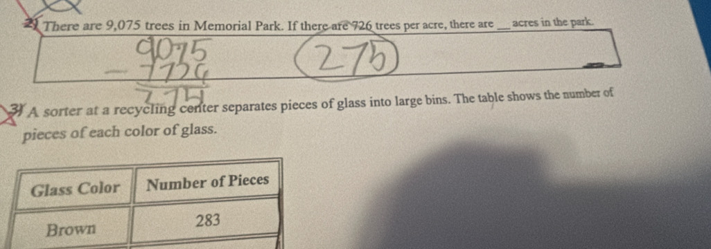 There are 9,075 trees in Memorial Park. If there are 726 trees per acre, there are_ acres in the park. 
3 A sorter at a recycling center separates pieces of glass into large bins. The table shows the number of 
pieces of each color of glass.