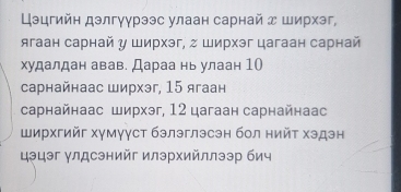 Цэцгийн дэлгγγрээс улаан сарнай д ширхэг, 
ягаан сарнай у Ширхэг, г Ширхэг цагаан сарнай 
худалдан авав. Дараа нь улаан 10
сарнайнаас ширхэг, 15 ягаан 
сарнайнаас ширхэг, 12 цагаан сарнайнаас 
Ширхгийг хγмγγст бэлэглэсэн бол нийτ хэдэн 
цэцэг γлдсэнийг илэрхийллээр бич