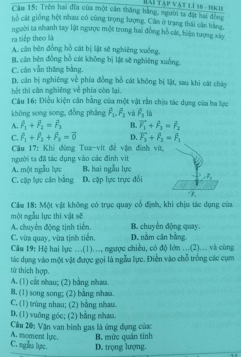 Bài tập vật lí 10 - hkh
Câu 15: Trên hai đĩa của một cân thăng bằng, người ta đặt hai đồng
hồ cát giống hệt nhau có cùng trọng lượng. Cân ở trạng thái cân bằng,
người ta nhanh tay lật ngược một trong hai đồng hồ cát, hiện tượng xảy
ra tiếp theo là
A. cân bên đồng hồ cát bị lật sẽ nghiêng xuống.
B. cân bên đồng hồ cát không bị lật sẽ nghiêng xuống.
C. cân vẫn thăng bằng.
D. cân bị nghiêng về phía đồng hồ cát không bị lật, sau khi cát chảy
hết thì cân nghiêng về phía còn lại.
Câu 16: Điều kiện cân bằng của một vật rắn chịu tác dụng của ba lực
không song song, đồng phẳng vector F_1,vector F_2 và vector F_3 là
A. vector F_1+vector F_2=vector F_3 B. vector F_1+vector F_3=vector F_2
D.
C. vector F_1+vector F_2+vector F_3=vector 0 vector F_3+vector F_2=vector F_1
Câu 17: Khi dùng Tua-vít đề vặn đinh vít,
người ta đã tác dụng vào các đinh vít
A. một ngẫu lực B. hai ngẫu lực
C. cặp lực cân bằng D. cặp lực trực đối
overline F_2
vector F_1
Câu 18: Một vật không có trục quay cố định, khi chịu tác dụng của
một ngẫu lực thì vật sẽ
A. chuyển động tịnh tiến. B. chuyển động quay.
C. vừa quay, vừa tịnh tiến. D. nằm cân bằng.
Câu 19: Hệ hai lực ...(1)..., ngược chiều, có độ lớn ...(2)... và cùng
tác dụng vào một vật được gọi là ngẫu lực. Điền vào chỗ trống các cụm
từ thích hợp.
A. (1) cắt nhau; (2) bằng nhau.
B. (1) song song; (2) bằng nhau.
C. (1) trùng nhau; (2) bằng nhau.
D. (1) vuông góc; (2) bằng nhau.
Câu 20: Vặn van bình gas là ứng dụng của:
A. moment lực. B. mức quán tính
C. ngẫu lực. D. trọng lượng.