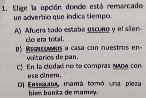 Elige la opción donde está remarcado
un adverbio que indica tiempo.
A) Afuera todo estaba oscuro y el silen-
cio era total.
B) Regresamos a casa con nuestros en-
voltorios de pan.
C) En la ciudad no te compras NADA con
ese dinero.
D) Enseguida, mamá tomó una pieza
bien bonita de mamey.