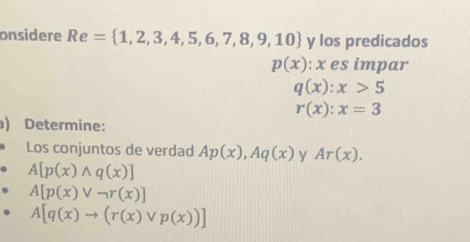 onsidere Re= 1,2,3,4,5,6,7,8,9,10 y los predicados
p(x) : x es impar
q(x):x>5
r(x):x=3
) Determine: 
Los conjuntos de verdad Ap(x), Aq(x) y Ar(x).
A[p(x)wedge q(x)]
A[p(x)vee neg r(x)]
A[q(x)to (r(x)vee p(x))]