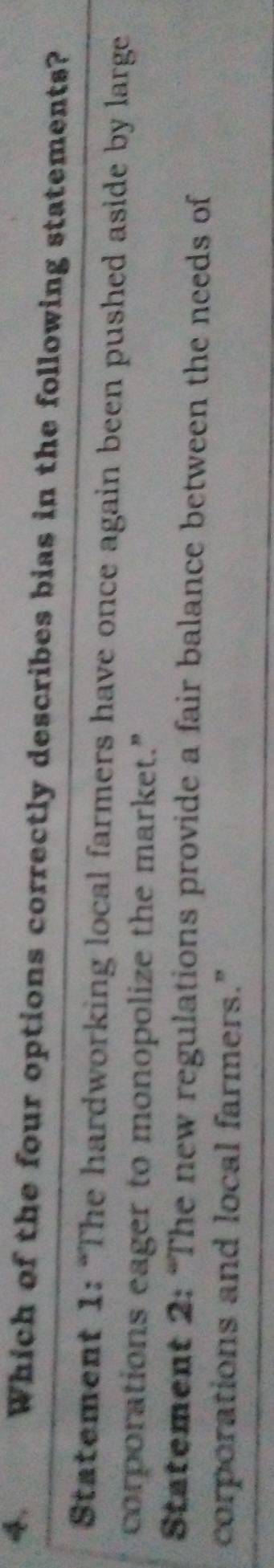 Which of the four options correctly describes bias in the following statements?
Statement 1: “The hardworking local farmers have once again been pushed aside by large
corporations eager to monopolize the market.”
Statement 2: “The new regulations provide a fair balance between the needs of
corporations and local farmers."