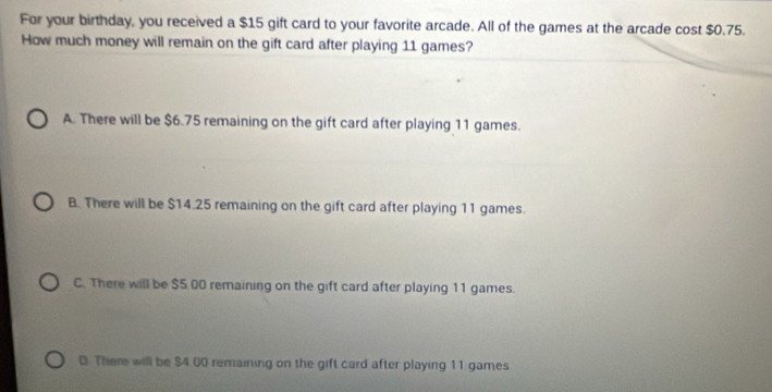 For your birthday, you received a $15 gift card to your favorite arcade. All of the games at the arcade cost $0.75.
How much money will remain on the gift card after playing 11 games?
A. There will be $6.75 remaining on the gift card after playing 11 games.
B. There will be $14.25 remaining on the gift card after playing 11 games.
C. There will be $5.00 remaining on the gift card after playing 11 games.
D. There will be $4 00 remaining on the gift card after playing 11 games