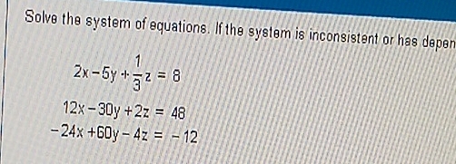 Solve the system of equations. If the system is inconsistent or has depen
2x-5y+ 1/3 z=8
12x-30y+2z=48
-24x+60y-4z=-12