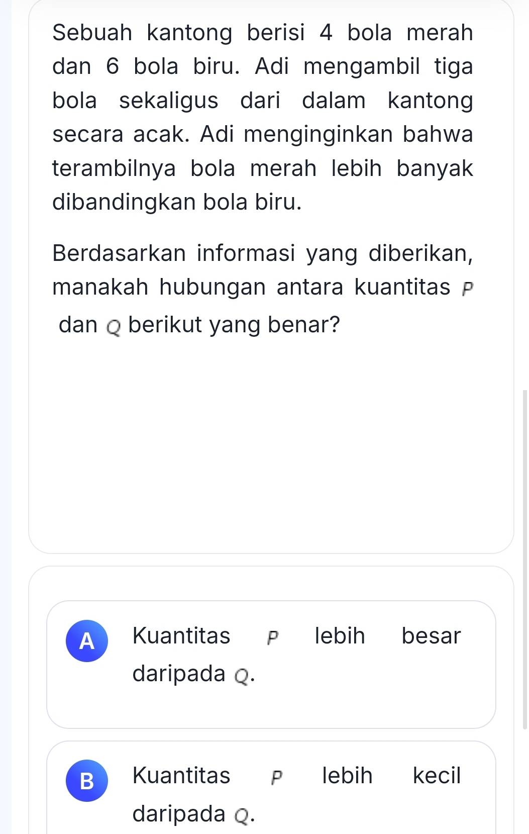 Sebuah kantong berisi 4 bola merah
dan 6 bola biru. Adi mengambil tiga
bola sekaligus dari dalam kantong
secara acak. Adi menginginkan bahwa
terambilnya bola merah lebih banyak
dibandingkan bola biru.
Berdasarkan informasi yang diberikan,
manakah hubungan antara kuantitas P
dan Q berikut yang benar?
A Kuantitas AP lebih besar
daripada Q.
B Kuantitas P lebih kecil
daripada Q.