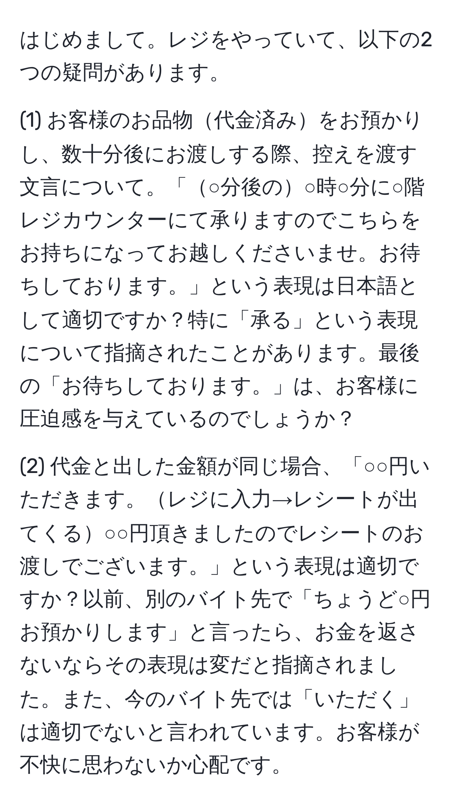 はじめまして。レジをやっていて、以下の2つの疑問があります。

(1) お客様のお品物代金済みをお預かりし、数十分後にお渡しする際、控えを渡す文言について。「○分後の○時○分に○階レジカウンターにて承りますのでこちらをお持ちになってお越しくださいませ。お待ちしております。」という表現は日本語として適切ですか？特に「承る」という表現について指摘されたことがあります。最後の「お待ちしております。」は、お客様に圧迫感を与えているのでしょうか？

(2) 代金と出した金額が同じ場合、「○○円いただきます。レジに入力→レシートが出てくる○○円頂きましたのでレシートのお渡しでございます。」という表現は適切ですか？以前、別のバイト先で「ちょうど○円お預かりします」と言ったら、お金を返さないならその表現は変だと指摘されました。また、今のバイト先では「いただく」は適切でないと言われています。お客様が不快に思わないか心配です。