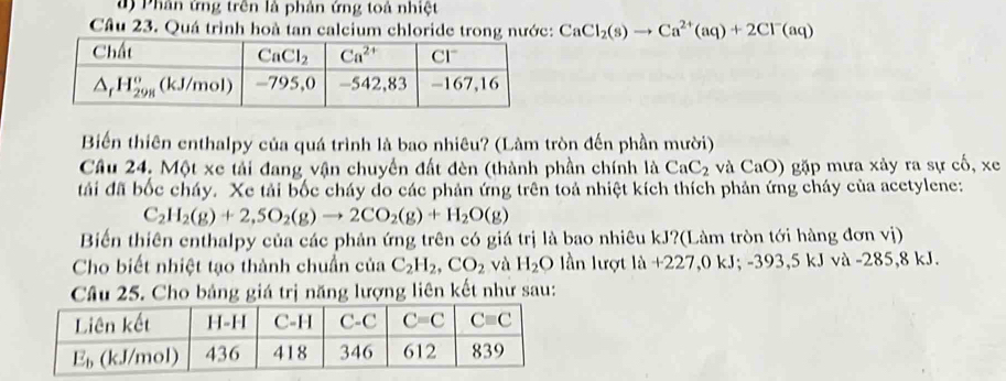 đ ) Phân ứng trên là phản ứng toả nhiệt
Câu 23. Quá trình hoà tan calcium chloride trong nước: CaCl_2(s)to Ca^(2+)(aq)+2Cl^-(aq)
Biến thiên enthalpy của quá trình là bao nhiêu? (Làm tròn đến phần mười)
Câu 24, Một xe tải đang vận chuyển đất đèn (thành phần chính là CaC_2 và CaO) gặp mưa xảy ra sự cố, xe
tải đã bốc cháy. Xe tải bốc cháy do các phản ứng trên toả nhiệt kích thích phản ứng cháy của acetylene:
C_2H_2(g)+2,SO_2(g)to 2CO_2(g)+H_2O(g)
Biến thiên enthalpy của các phản ứng trên có giá trị là bao nhiêu kJ?(Làm tròn tới hàng đơn vị)
Cho biết nhiệt tạo thành chuẩn của C_2H_2,CO_2 và H_2O lần lượt là +227,0 kJ. -393. 5kJ và -285,8 kJ.
Câu 25. Cho bảng giá trị năng lượng liên kết như sau: