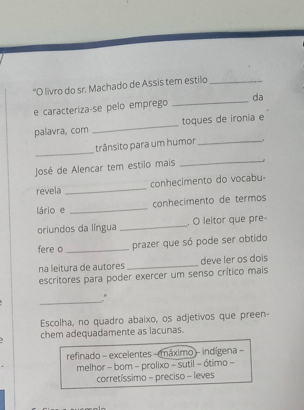 “O livro do sr. Machado de Assis tem estilo_
e caracteriza-se pelo emprego _da
palavra, com _toques de ironia e
trânsito para um humor_
、
_
José de Alencar tem estilo mais
_
revela _conhecimento do vocabu-
lário e _conhecimento de termos
oriundos da língua _. O leitor que pre-
fere o _prazer que só pode ser obtido
na leitura de autores _deve ler os dois
escritores para poder exercer um senso crítico mais
_."
Escolha, no quadro abaixo, os adjetivos que preen-
chem adequadamente as lacunas.
refinado - excelentes - máximo - indígena -
melhor - bom - prolixo - sutil - ótimo -
corretíssimo - preciso - leves