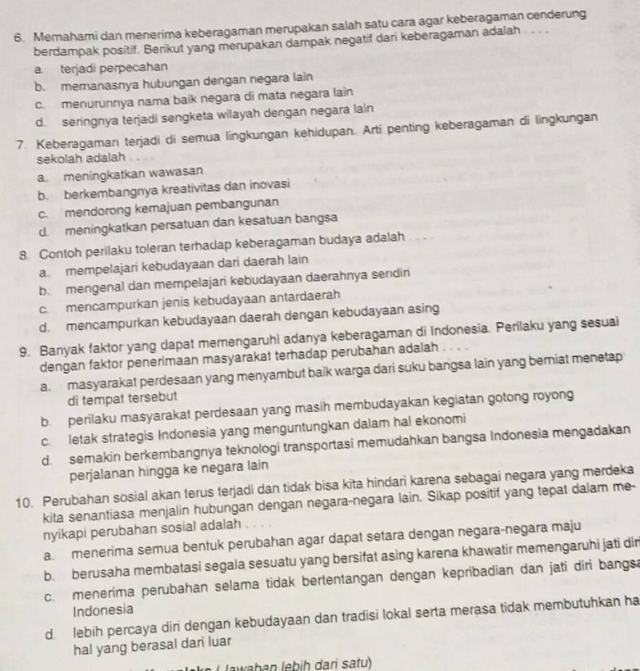 Memahami dan menerima keberagaman merupakan salah satu cara agar keberagaman cenderung
berdampak positif. Berikut yang merupakan dampak negatif dari keberagaman adalah
a terjadi perpecahan
b. memanasnya hubungan dengan negara lain
c. menurunnya nama baik negara di mata negara lain
d. seringnya terjadi sengketa wilayah dengan negara lain
7. Keberagaman terjadi di semua lingkungan kehidupan. Arti penting keberagaman di lingkungan
sekolah adalah
a meningkatkan wawasan
b. berkembangnya kreativitas dan inovasi
c. mendorong kemajuan pembangunan
d. meningkatkan persatuan dan kesatuan bangsa
8 Contoh perilaku toleran terhadap keberagaman budaya adalah

a. mempelajari kebudayaan dari daerah lain
b. mengenal dan mempelajari kebudayaan daerahnya sendin
c. mencampurkan jenis kebudayaan antardaerah
d. mencampurkan kebudayaan daerah dengan kebudayaan asing
9. Banyak faktor yang dapat memengaruhi adanya keberagaman di Indonesia. Perilaku yang sesuai
dengan faktor penerimaan masyarakat terhadap perubahan adalah
a. masyarakat perdesaan yang menyambut baik warga dari suku bangsa lain yang berniat menetap
di tempat tersebut
b. perilaku masyarakat perdesaan yang masih membudayakan kegiatan gotong royong
c. letak strategis Indonesia yang menguntungkan dalam hal ekonomi
d. semakin berkembangnya teknologi transportasi memudahkan bangsa Indonesia mengadakan
perjalanan hingga ke negara lain
10. Perubahan sosial akan terus terjadi dan tidak bisa kita hindari karena sebagai negara yang merdeka
kita senantiasa menjalin hubungan dengan negara-negara lain. Sikap positif yang tepat dalam me-
nyikapi perubahan sosial adalah
a. menerima semua bentuk perubahan agar dapat setara dengan negara-negara maju
b. berusaha membatasi segala sesuatu yang bersifat asing karena khawatir memengaruhi jati dir
c. menerima perubahan selama tidak bertentangan dengan kepribadian dan jati diri bangsa
Indonesia
d. lebih percaya diri dengan kebudayaan dan tradisi lokal serta merasa tidak membutuhkan ha
hal yang berasal dari luar
Jawahan lebih dari satu)